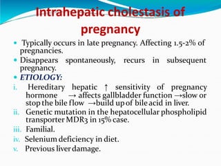 Intrahepatic cholestasis of
pregnancy
 Typically occurs in late pregnancy. Affecting 1.5-2% of
pregnancies.
 Disappears spontaneously, recurs in subsequent
pregnancy.
 ETIOLOGY:
i. Hereditary hepatic ↑ sensitivity of pregnancy
hormone → affects gallbladder function →slow or
stop the bile flow →build upof bileacid in liver.
ii. Genetic mutation in the hepatocellular phospholipid
transporter MDR3 in 15% case.
iii. Familial.
iv. Selenium deficiency in diet.
v. Previous liverdamage.
 