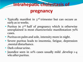 Intrahepatic cholestasis of
pregnancy
. Typically manifest in 3rd trimester but can occure as
early as 10 weeks.
. Puritus in 2nd half of pregnancy which is otherwise
unexplained is most charecteristic manifestation 70%
cases.
. Purituson palm and sole, intensity more in night.
. Severe puritus leads to insomnia, fatigue, depression
,mental disturbance.
. Dark coloururine.
. Jaundice seen in 10% cases usually mild ,develop 1-4
wks afterpuritus.
 