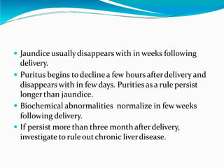  Jaundice usuallydisappears with in weeks following
delivery.
 Puritus begins todecline a few hours afterdelivery and
disappears with in few days. Puritiesas a rule persist
longer than jaundice.
 Biochemical abnormalities normalize in few weeks
following delivery.
 If persist more than three month afterdelivery,
investigate to ruleoutchronic liverdisease.
 