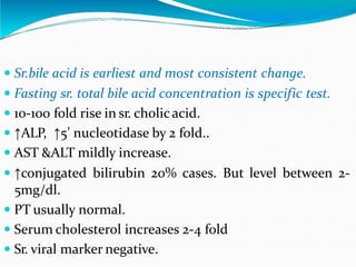  Sr.bile acid is earliest and most consistent change.
 Fasting sr. total bile acid concentration is specific test.
 10-100 fold rise in sr. cholicacid.
 ↑ALP, ↑5’ nucleotidase by 2 fold..
 AST &ALT mildly increase.
 ↑conjugated bilirubin 20% cases. But level between 2-
5mg/dl.
 PT usually normal.
 Serum cholesterol increases 2-4 fold
 Sr. viral marker negative.
 