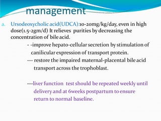 management
a. Ursodeoxycholic acid(UDCA):10-20mg/kg/day, even in high
dose(1.5-2gm/d) It relieves purities bydecreasing the
concentration of bile acid.
- -improve hepato-cellularsecretion by stimulation of
canilicularexpression of transport protein.
--- restore the impaired maternal-placental bile acid
transport across the trophoblast.
---liver function test should be repeated weekly until
deliveryand at 6weeks postpartum to ensure
return to normal baseline.
 
