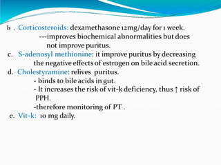 b . Corticosteroids: dexamethasone 12mg/day for 1 week.
---improves biochemical abnormalities but does
not improve puritus.
c. S-adenosyl methionine: it improve puritus by decreasing
the negative effectsof estrogen on bileacid secretion.
d. Cholestyramine: relives puritus.
- binds to bile acids in gut.
- It increases the risk of vit-k deficiency, thus ↑ risk of
PPH.
-therefore monitoring of PT .
e. Vit-k: 10 mg daily.
 