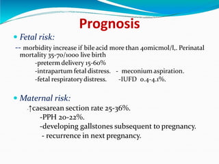 Prognosis
 Fetal risk:
-- morbidity increase if bile acid more than 40micmol/l,. Perinatal
mortality 35-70/1000 live birth
-preterm delivery 15-60%
-intrapartum fetal distress. - meconium aspiration.
-fetal respiratorydistress. -IUFD 0.4-4.1%.
 Maternal risk:
-↑caesarean section rate 25-36%.
-PPH 20-22%.
-developing gallstones subsequent to pregnancy.
- recurrence in next pregnancy.
 