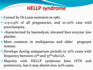 HELLP syndrome
 Coined by Dr.Louis weinstein in 1982.
 0.5-0.9% of all pregnancies, and 10-20% case with
preeclampsia.
 characterized by haemolysis, elevated liver enzyme ,low
platelet.
 More common in multiparous and older pregnant
women.
 Develops during antepartum periods in 70% cases with
frequency between 27th and 37th wks GA.
 Majority with HELLP syndrome have HTN and
proteinuria, but it may absent in10-20% cases.
 