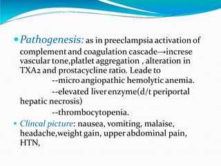 Pathogenesis: as in preeclampsia activation of
complementand coagulation cascade→increse
vascular tone,platlet aggregation , alteration in
TXA2 and prostacycline ratio. Leade to
--micro angiopathic hemolytic anemia.
--elevated liverenzyme(d/t periportal
hepatic necrosis)
--thrombocytopenia.
. Clincal picture: nausea, vomiting, malaise,
headache,weight gain, upperabdominal pain,
HTN,
 