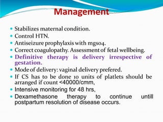 Management
 Stabilizes maternal condition.
 Control HTN.
 Antiseizure prophylaxis with mgso4.
 Correct coagulopathy. Assessmentof fetal wellbeing.
 Definitive therapy is delivery irrespective of
gestation.
 Modeof delivery: vaginal delivery prefered.
 If CS has to be done 10 units of platlets should be
arranged if count <40000/cmm,
 Intensive monitoring for 48 hrs,
 Dexamethasone therapy to continue untill
postpartum resolution of disease occurs.
 