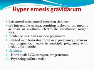 Hyper emesis gravidarum
 Extremeof spectrum of morning sickness.
 c/b intractable nausea, vomiting ,dehydration, metalic
acidosis or alkalosis, electrolyte imbalance, weight
loss.
 Incidence less than 1 in 1000 pregnancy.
 Limited in 1st trimester, more in 1st pregnancy , recur in
next pregnancy, more in multiple pregnancy with
hydatidiform mole.
 Etiology:
a) Hormonal: hCG, estrogen, progesterone.
b) Psychological(neurosis)
 