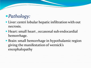 Pathology:
 Liver: centri lobular hepatic infiltration with out
necrosis.
 Heart: small heart , occasonal sub endocardial
hemorrhage.
 Brain: small hemorrhage in hypothalamic region
giving the manifestation of wernick’s
encephalopathy
 