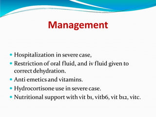 Management
 Hospitalization in severe case,
 Restriction of oral fluid, and iv fluid given to
correctdehydration.
 Anti emetics and vitamins.
 Hydrocortisone use in severe case.
 Nutritional support with vit b1, vitb6, vit b12, vitc.
 