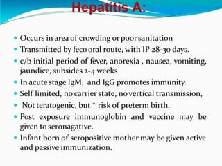 Hepatitis A:
 Occurs in area of crowding orpoorsanitation
 Transmitted by fecooral route, with IP 28-30 days.
 c/b initial period of fever, anorexia , nausea, vomiting,
jaundice, subsides 2-4 weeks
 In acutestage IgM, and IgG promotes immunity.
 Self limited, no carrier state, novertical transmission,
 Not teratogenic, but ↑ risk of preterm birth.
 Post exposure immunoglobin and vaccine may be
given toseronagative.
 Infant born of seropositive mother may be given active
and passive immunization.
 