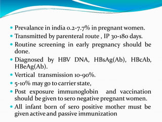 Hepatitis B
 Prevalance in india 0.2-7.7% in pregnant women.
 Transmitted by parenteral route , IP 30-180 days.
 Routine screening in early pregnancy should be
done.
 Diagnosed by HBV DNA, HBsAg(Ab), HBcAb,
HBeAg(Ab).
 Vertical transmission 10-90%.
 5-10% may go to carrierstate,
 Post exposure immunoglobin and vaccination
should be given to sero negative pregnant women.
 All infant born of sero positive mother must be
given activeand passive immunization
 