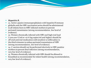  Hepatitis B .
 22. Active–passive immunoprophylaxis with hepatitis B immune
 globulin and the HBV vaccination series should be administered
 to all infants born to HBV-infected mothers to prevent
 perinatal transmission (strong recommendation, low level of
 evidence).
 23. Women chronically infected with HBV and highviral load
 (>200,000 U/ml or >10 6 log copies/ml and higher) should be
 off ered antiviral medication with tenofovir or telbivudine in
 the third trimester to reduce perinatal transmission of HBV
 (strong recommendation, low level of evidence).
 24. C-section should not be performed electively in HBV-positive
 mothers to prevent fetal infection (strong recommendation,
 very low level of evidence).
 25. Women chronically infected with HBV should be allowed to
 breastfeed as recommended for infant health (strong recommendation,
 very low level of evidence).
 