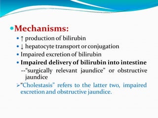 Mechanisms:
 ↑ production of bilirubin
 ↓ hepatocyte transport orconjugation
 Impaired excretion of bilirubin
 Impaired delivery of bilirubin into intestine
--“surgically relevant jaundice” or obstructive
jaundice
“Cholestasis” refers to the latter two, impaired
excretion and obstructive jaundice.
 
