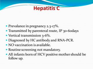 Hepatitis C
 Prevalance in pregnancy 2.3-17%.
 Transmitted by parenteral route, IP 30-60days
 Vertical transmission 3-6%.
 Diagnosed by HC antibody and RNA-PCR.
 NO vaccination is available.
 Routine screening not mandatory.
 All infants born of HCV positive mothershould be
follow up.
 