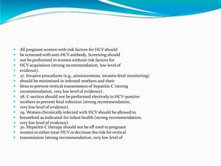  All pregnant women with risk factors for HCV should
 be screened with anti-HCV antibody. Screening should
 not be performed in women without risk factors for
 HCV acquisition (strong recommendation, low level of
 evidence).
 27. Invasive procedures (e.g., amniocentesis, invasive fetal monitoring)
 should be minimized in infected mothers and their
 fetus to prevent vertical transmission of hepatitis C (strong
 recommendation, very low level of evidence).
 28. C-section should not be performed electively in HCV-positive
 mothers to prevent fetal infection (strong recommendation,
 very low level of evidence).
 29. Women chronically infected with HCVshould be allowed to
 breastfeed as indicated for infant health (strong recommendation,
 very low level of evidence).
 30. Hepatitis C therapy should not beoff ered to pregnant
 women to either treat HCVordecrease the risk forvertical
 transmission (strong recommendation, very low level of
 