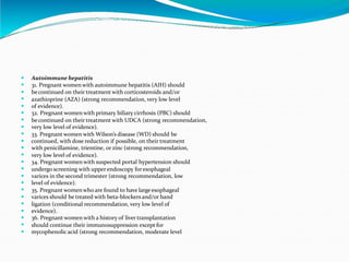 






















Autoimmune hepatitis
31. Pregnant women with autoimmune hepatitis (AIH) should
becontinued on their treatment with corticosteroids and/or
azathioprine (AZA) (strong recommendation, very low level
of evidence).
32. Pregnant women with primary biliary cirrhosis (PBC) should
becontinued on their treatment with UDCA (strong recommendation,
very low level of evidence).
33. Pregnant women with Wilson’s disease (WD) should be
continued, with dose reduction if possible, on their treatment
with penicillamine, trientine, or zinc (strong recommendation,
very low level of evidence).
34. Pregnant women with suspected portal hypertension should
undergo screening with upperendoscopy foresophageal
varices in the second trimester (strong recommendation, low
level of evidence).
35. Pregnant womenwho are found to have large esophageal
varices should be treated with beta-blockers and/or band
ligation (conditional recommendation, very low level of
evidence).
36. Pregnant women with a history of liver transplantation
should continue their immunosuppression except for
mycophenolic acid (strong recommendation, moderate level
 
