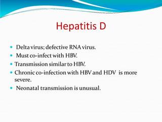 Hepatitis D
 Deltavirus; defective RNA virus.
 Mustco-infectwith HBV.
 Transmission similarto HBV.
 Chronic co-infection with HBV and HDV is more
severe.
 Neonatal transmission is unusual.
 