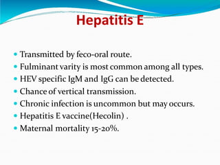 Hepatitis E
 Transmitted by feco-oral route.
 Fulminantvarity is most common among all types.
 HEV specific IgM and IgG can be detected.
 Chance of vertical transmission.
 Chronic infection is uncommon but may occurs.
 Hepatitis E vaccine(Hecolin) .
 Maternal mortality 15-20%.
 
