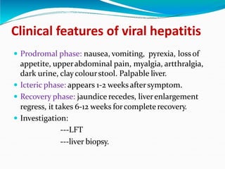 Clinical features of viral hepatitis
 Prodromal phase: nausea, vomiting, pyrexia, lossof
appetite, upperabdominal pain, myalgia, artthralgia,
dark urine, claycolourstool. Palpable liver.
 Icteric phase: appears 1-2 weeks aftersymptom.
 Recovery phase: jaundice recedes, liverenlargement
regress, it takes 6-12 weeks forcompleterecovery.
 Investigation:
---LFT
---liver biopsy.
 