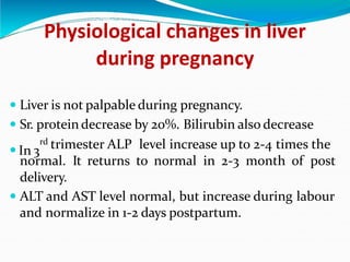 Physiological changes in liver
during pregnancy
 Liver is not palpable during pregnancy.
 Sr. protein decrease by 20%. Bilirubin also decrease
 In 3
rd trimester ALP level increase up to 2-4 times the
normal. It returns to normal in 2-3 month of post
delivery.
 ALT and AST level normal, but increase during labour
and normalize in 1-2 days postpartum.
 