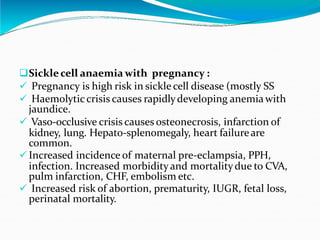 Sicklecell anaemia with pregnancy :
 Pregnancy is high risk in sickle cell disease (mostly SS
 Haemolyticcrisis causes rapidlydeveloping anemia with
jaundice.
 Vaso-occlusive crisis causes osteonecrosis, infarction of
kidney, lung. Hepato-splenomegaly, heart failureare
common.
 Increased incidence of maternal pre-eclampsia, PPH,
infection. Increased morbidity and mortalitydue to CVA,
pulm infarction, CHF, embolism etc.
 Increased risk of abortion, prematurity, IUGR, fetal loss,
perinatal mortality.
 