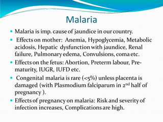 Malaria
 Malaria is imp. causeof jaundice in ourcountry.
 Effectson mother: Anemia, Hypoglycemia, Metabolic
acidosis, Hepatic dysfunctionwith jaundice, Renal
failure, Pulmonaryedema, Convulsions, comaetc.
 Effects on the fetus: Abortion, Preterm labour, Pre-
maturity, IUGR, IUFD etc.
 Congenital malaria is rare (<5%) unless placenta is
damaged (with Plasmodium falciparum in 2nd half of
pregnancy ).
 Effects of pregnancy on malaria: Risk and severityof
infection increases, Complicationsare high.
 