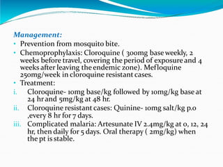 Management:
Management:
• Prevention from mosquito bite.
• Chemoprophylaxis: Cloroquine ( 300mg baseweekly, 2
weeks before travel, covering the period of exposureand 4
weeks after leaving theendemic zone). Mefloquine
250mg/week in cloroquine resistant cases.
• Treatment:
i. Cloroquine- 10mg base/kg followed by 10mg/kg base at
24 hrand 5mg/kg at 48 hr.
ii. Cloroquine resistant cases: Quinine- 10mg salt/kg p.o
,every 8 hr for 7 days.
iii. Complicated malaria: Artesunate IV 2.4mg/kg at 0, 12, 24
hr, then daily for 5 days. Oral therapy ( 2mg/kg) when
the pt is stable.
 