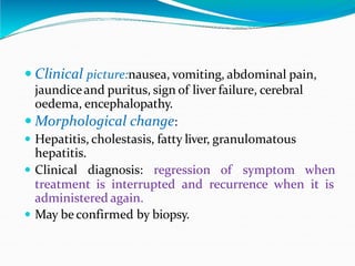 Clinical picture:nausea, vomiting, abdominal pain,
jaundiceand puritus, sign of liver failure, cerebral
oedema, encephalopathy.
 Morphological change:
 Hepatitis, cholestasis, fatty liver, granulomatous
hepatitis.
 Clinical diagnosis: regression of symptom when
treatment is interrupted and recurrence when it is
administered again.
 May be confirmed by biopsy.
 