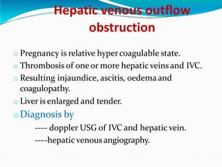 Hepatic venous outflow
obstruction
o Pregnancy is relative hypercoagulable state.
o Thrombosis of oneor more hepaticveinsand IVC.
o Resulting injaundice, ascitis, oedemaand
coagulopathy.
o Liver is enlarged and tender.
oDiagnosis by
---- doppler USG of IVC and hepaticvein.
----hepatic venous angiography.
 