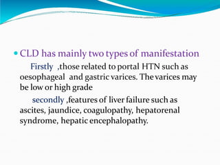 Pregnancy and chronic liver
disease
 CLD has mainly two types of manifestation
Firstly ,those related to portal HTN such as
oesophageal and gastric varices. Thevarices may
be low or high grade
secondly ,features of liver failure such as
ascites, jaundice, coagulopathy, hepatorenal
syndrome, hepatic encephalopathy.
 