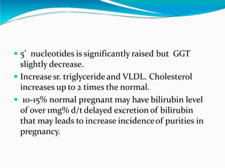  5’ nucleotides is significantly raised but GGT
slightly decrease.
 Increase sr. triglycerideand VLDL. Cholesterol
increases up to 2 times the normal.
 10-15% normal pregnant may have bilirubin level
of over 1mg% d/t delayed excretion of bilirubin
that may leads to increase incidenceof purities in
pregnancy.
 