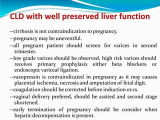 CLD with well preserved liver function
--cirrhosis is not contraindication to pregnancy.
--pregnancy may be uneventful.
--all pregnant patient should screen for varices in second
trimester.
--low grade varices should be observed, high risk varices should
receives primary prophylasix either beta blockers or
endoscopic variceal ligation.
--vasopressin is contraindicated in pregnancy as it may causes
placental ischemia, necrosis and amputation of fetal digit.
--coagulation should be corrected before induction orcs.
--vaginal delivery prefered, should be assited and second stage
shortened.
--early termination of pregnancy should be consider when
hepaticdecompensation is present.
 