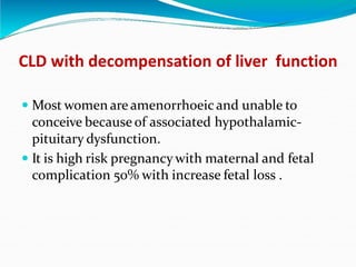 CLD with decompensation of liver function
 Most women are amenorrhoeic and unable to
conceive because of associated hypothalamic-
pituitary dysfunction.
 It is high risk pregnancy with maternal and fetal
complication 50% with increase fetal loss .
 
