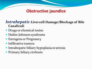 Obstructive jaundice
Intrahepatic-Livercell Damage/Blockage of Bile
Canaliculi
 Drugs orchemical toxins
 Dubin-Johnson syndrome
 Estrogens or Pregnancy
 Infiltrative tumors
 Intrahepatic biliary hypoplasiaoratresia
 Primary biliary cirrhosis
 