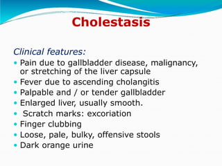 Cholestasis
Clinical features:
 Pain due to gallbladder disease, malignancy,
or stretching of the liver capsule
 Fever due to ascending cholangitis
 Palpable and / or tender gallbladder
 Enlarged liver, usually smooth.
 Scratch marks: excoriation
 Finger clubbing
 Loose, pale, bulky, offensive stools
 Dark orange urine
 