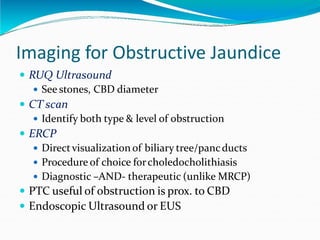 Imaging for Obstructive Jaundice
 RUQ Ultrasound
 See stones, CBD diameter
 CT scan
 Identify both type & level of obstruction
 ERCP
 Directvisualization of biliary tree/pancducts
 Procedure of choice forcholedocholithiasis
 Diagnostic –AND- therapeutic (unlike MRCP)
 PTC useful of obstruction is prox. to CBD
 Endoscopic Ultrasound or EUS
 
