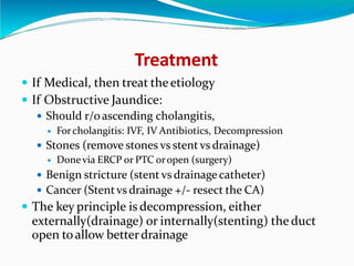 Treatment
 If Medical, then treat theetiology
 If Obstructive Jaundice:
 Should r/oascending cholangitis,
 Forcholangitis: IVF, IV Antibiotics, Decompression
 Stones (remove stones vs stent vs drainage)
 Donevia ERCP or PTC oropen (surgery)
 Benign stricture (stent vs drainage catheter)
 Cancer (Stentvs drainage +/- resect the CA)
 The key principle is decompression, either
externally(drainage) or internally(stenting) the duct
open toallow betterdrainage
 