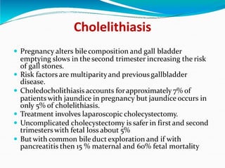 Cholelithiasis
 Pregnancy alters bilecomposition and gall bladder
emptying slows in the second trimester increasing the risk
of gall stones.
 Risk factors are multiparityand previousgallbladder
disease.
 Choledocholithiasis accounts forapproximately 7% of
patients with jaundice in pregnancy but jaundice occurs in
only 5% of cholelithiasis.
 Treatment involves laparoscopic cholecystectomy.
 Uncomplicated cholecystectomy is safer in first and second
trimesters with fetal loss about 5%
 But with common bileduct exploration and if with
pancreatitis then 15 % maternal and 60% fetal mortality
 