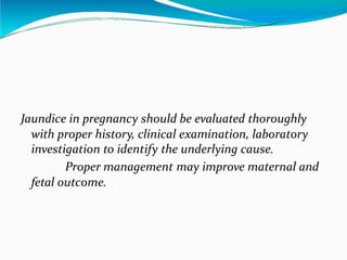 Jaundice in pregnancy should be evaluated thoroughly
with proper history, clinical examination, laboratory
investigation to identify the underlying cause.
Proper management may improve maternal and
fetal outcome.
 