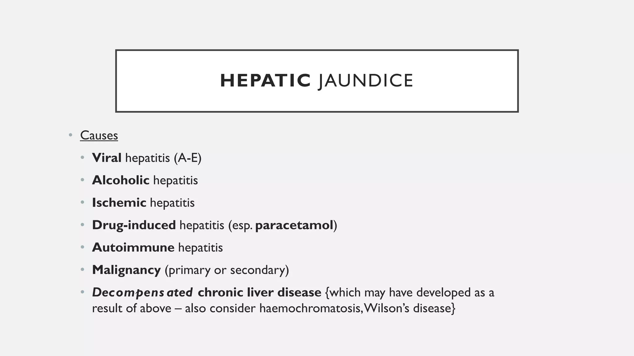 HEPATIC JAUNDICE
• Causes
• Viral hepatitis (A-E)
• Alcoholic hepatitis
• Ischemic hepatitis
• Drug-induced hepatitis (esp. paracetamol)
• Autoimmune hepatitis
• Malignancy (primary or secondary)
• Decompens ated chronic liver disease {which may have developed as a
result of above – also consider haemochromatosis,Wilson’s disease}
 
