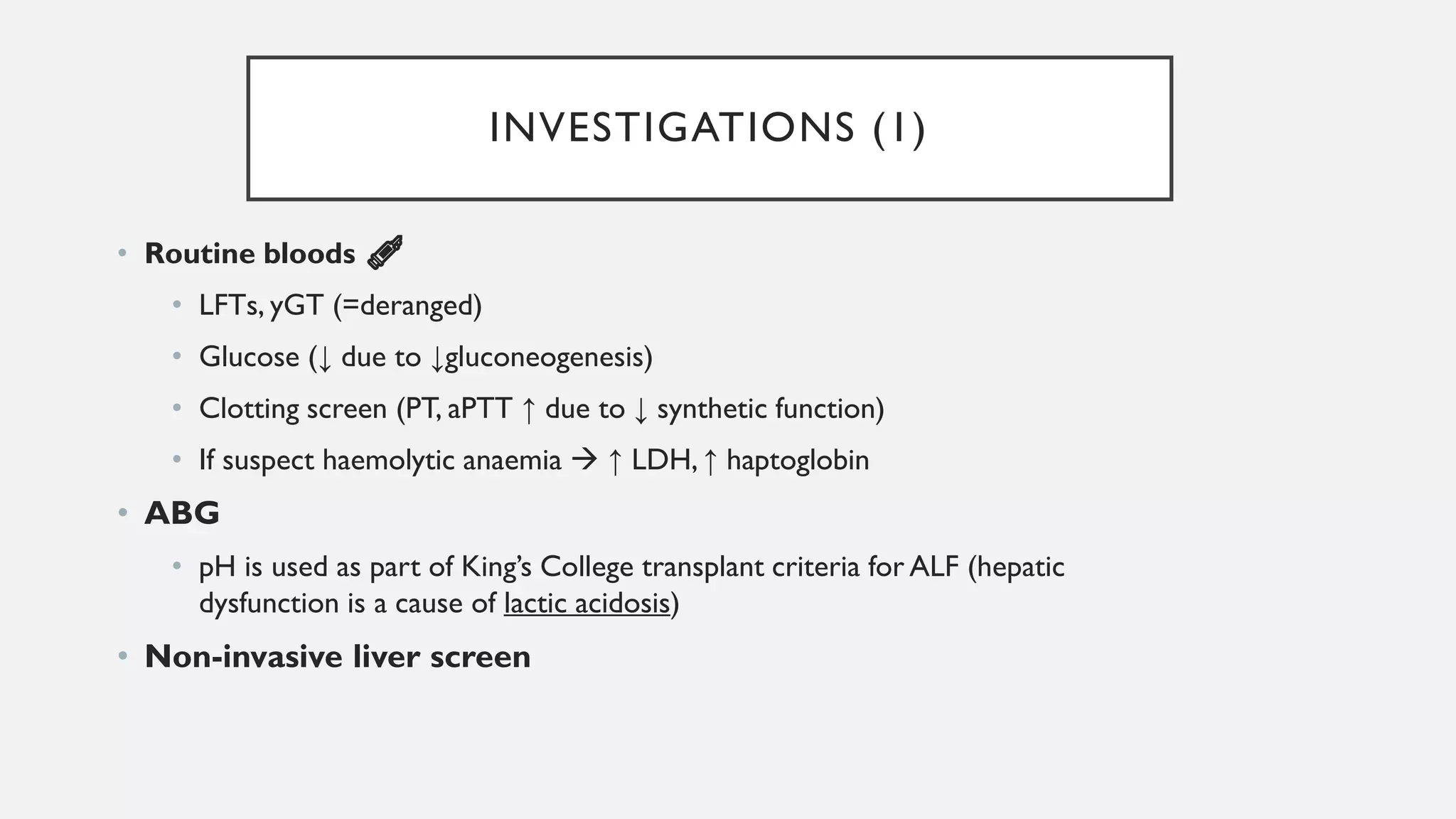 INVESTIGATIONS (1)
• Routine bloods 💉
• LFTs, yGT (=deranged)
• Glucose (↓ due to ↓gluconeogenesis)
• Clotting screen (PT, aPTT ↑ due to ↓ synthetic function)
• If suspect haemolytic anaemia → ↑ LDH, ↑ haptoglobin
• ABG
• pH is used as part of King’s College transplant criteria for ALF (hepatic
dysfunction is a cause of lactic acidosis)
• Non-invasive liver screen
 