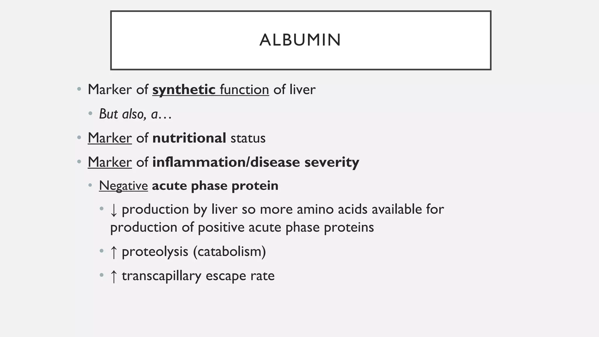 ALBUMIN
• Marker of synthetic function of liver
• But also, a…
• Marker of nutritional status
• Marker of inflammation/disease severity
• Negative acute phase protein
• ↓ production by liver so more amino acids available for
production of positive acute phase proteins
• ↑ proteolysis (catabolism)
• ↑ transcapillary escape rate
 