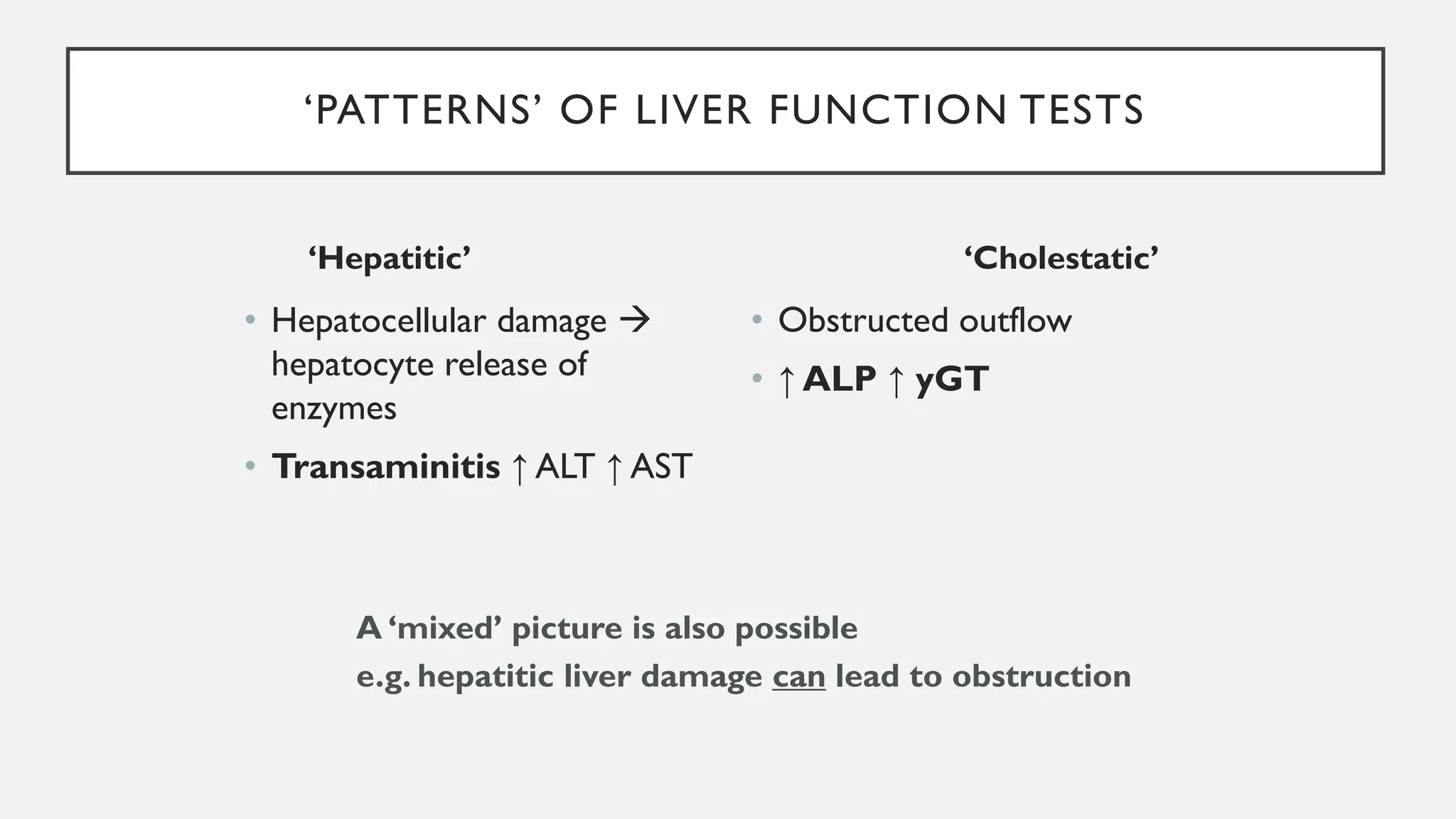 ‘PATTERNS’ OF LIVER FUNCTION TESTS
‘Hepatitic’
• Hepatocellular damage →
hepatocyte release of
enzymes
• Transaminitis ↑ ALT ↑ AST
‘Cholestatic’
• Obstructed outflow
• ↑ ALP ↑ yGT
A ‘mixed’ picture is also possible
e.g. hepatitic liver damage can lead to obstruction
 