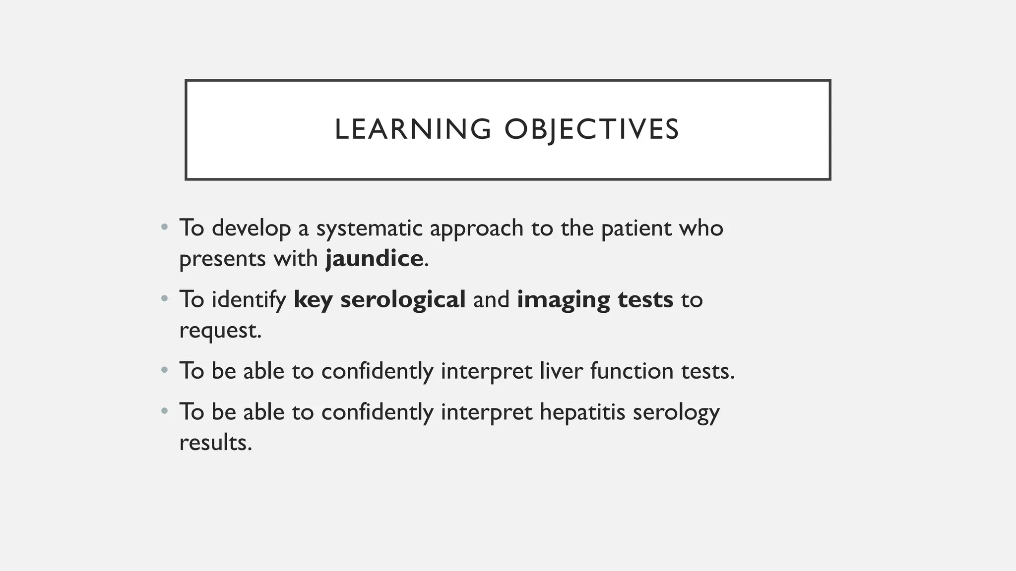 LEARNING OBJECTIVES
• To develop a systematic approach to the patient who
presents with jaundice.
• To identify key serological and imaging tests to
request.
• To be able to confidently interpret liver function tests.
• To be able to confidently interpret hepatitis serology
results.
 