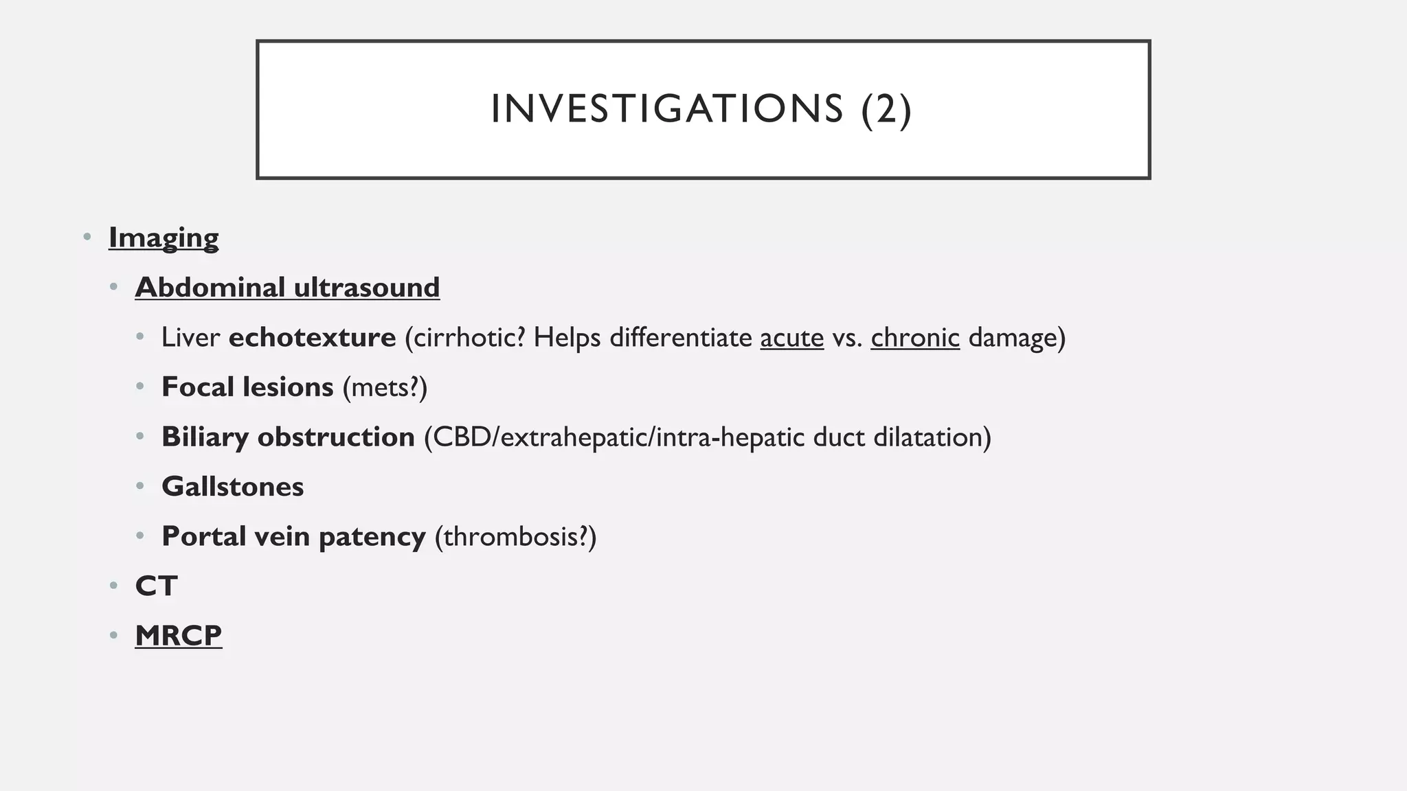 INVESTIGATIONS (2)
• Imaging
• Abdominal ultrasound
• Liver echotexture (cirrhotic? Helps differentiate acute vs. chronic damage)
• Focal lesions (mets?)
• Biliary obstruction (CBD/extrahepatic/intra-hepatic duct dilatation)
• Gallstones
• Portal vein patency (thrombosis?)
• CT
• MRCP
 