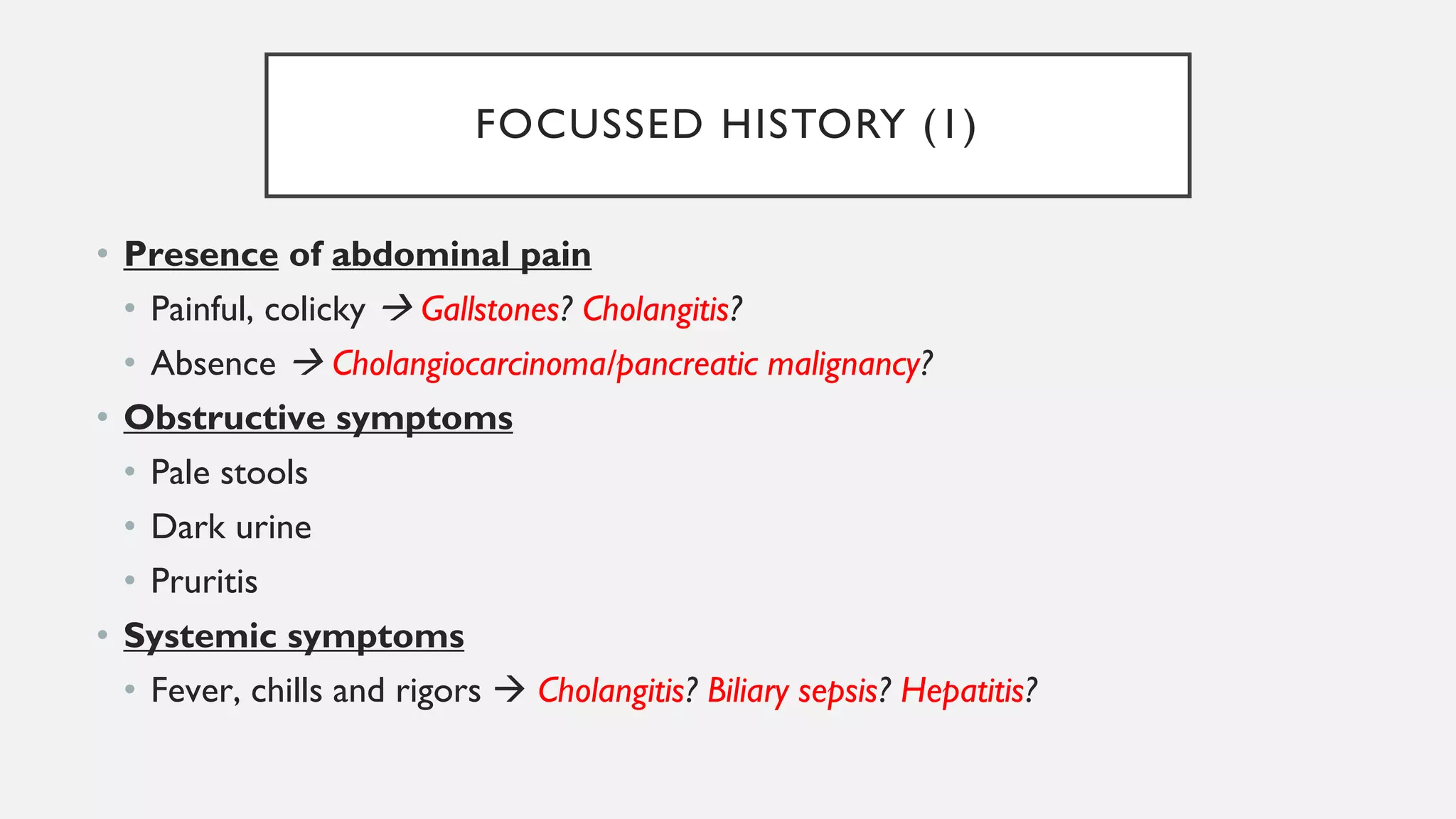 FOCUSSED HISTORY (1)
• Presence of abdominal pain
• Painful, colicky → Gallstones? Cholangitis?
• Absence → Cholangiocarcinoma/pancreatic malignancy?
• Obstructive symptoms
• Pale stools
• Dark urine
• Pruritis
• Systemic symptoms
• Fever, chills and rigors → Cholangitis? Biliary sepsis? Hepatitis?
 
