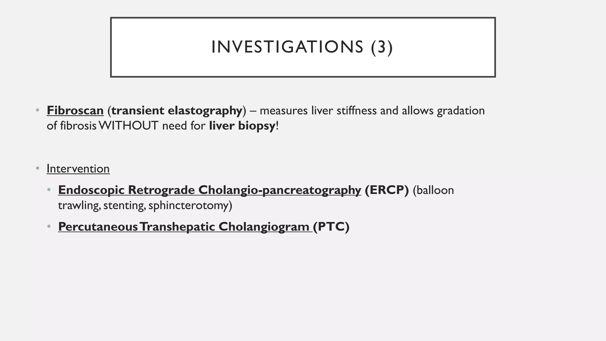 INVESTIGATIONS (3)
• Fibroscan (transient elastography) – measures liver stiffness and allows gradation
of fibrosisWITHOUT need for liver biopsy!
• Intervention
• Endoscopic Retrograde Cholangio-pancreatography (ERCP) (balloon
trawling, stenting, sphincterotomy)
• PercutaneousTranshepatic Cholangiogram (PTC)
 