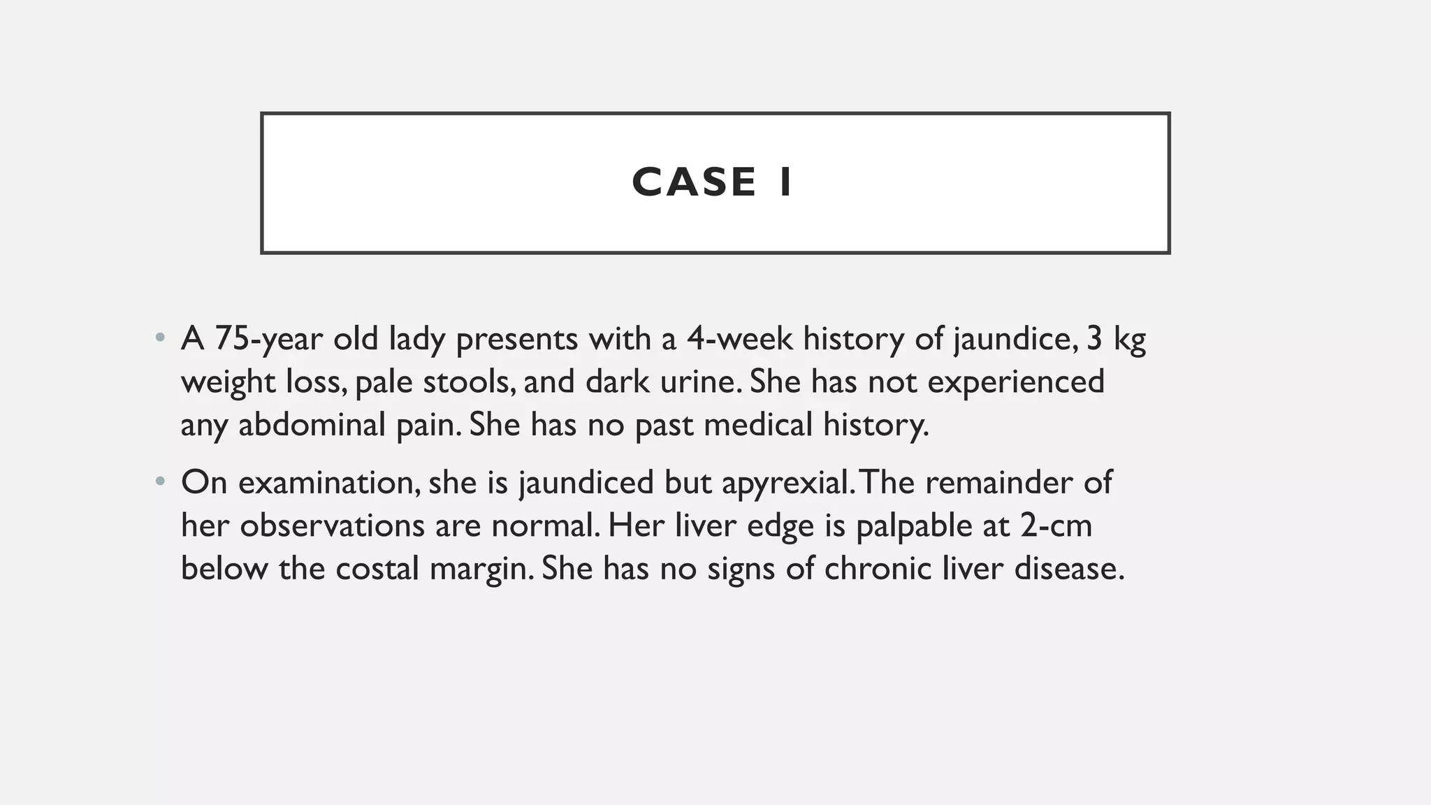 CASE 1
• A 75-year old lady presents with a 4-week history of jaundice, 3 kg
weight loss, pale stools, and dark urine. She has not experienced
any abdominal pain. She has no past medical history.
• On examination, she is jaundiced but apyrexial.The remainder of
her observations are normal. Her liver edge is palpable at 2-cm
below the costal margin. She has no signs of chronic liver disease.
 