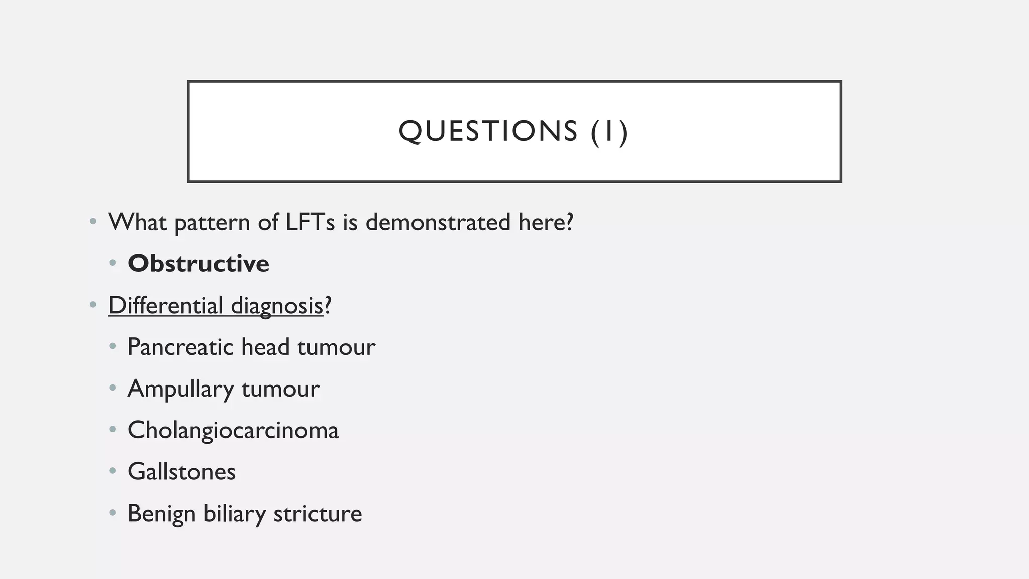 QUESTIONS (1)
• What pattern of LFTs is demonstrated here?
• Obstructive
• Differential diagnosis?
• Pancreatic head tumour
• Ampullary tumour
• Cholangiocarcinoma
• Gallstones
• Benign biliary stricture
 