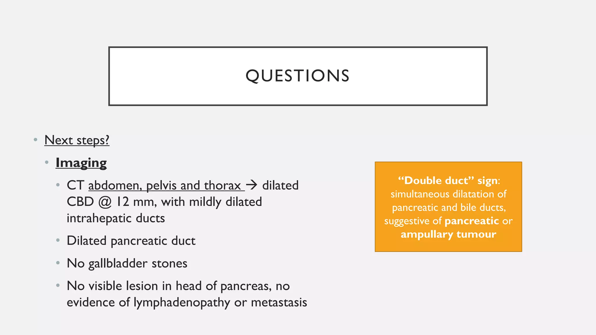 QUESTIONS
• Next steps?
• Imaging
• CT abdomen, pelvis and thorax → dilated
CBD @ 12 mm, with mildly dilated
intrahepatic ducts
• Dilated pancreatic duct
• No gallbladder stones
• No visible lesion in head of pancreas, no
evidence of lymphadenopathy or metastasis
“Double duct” sign:
simultaneous dilatation of
pancreatic and bile ducts,
suggestive of pancreatic or
ampullary tumour
 